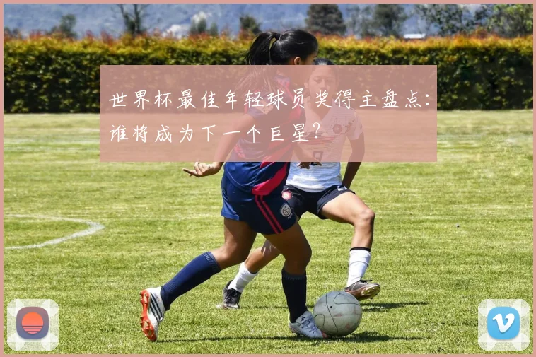 世界杯最佳年轻球员奖得主盘点：谁将成为下一个巨星？