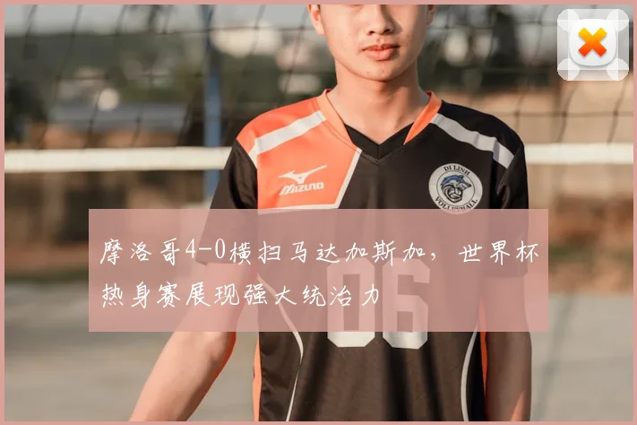 摩洛哥4-0横扫马达加斯加,世界杯热身赛展现强大统治力