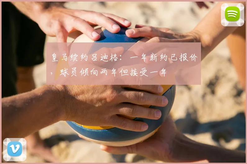 皇马续约吕迪格：一年新约已报价，球员倾向两年但接受一年