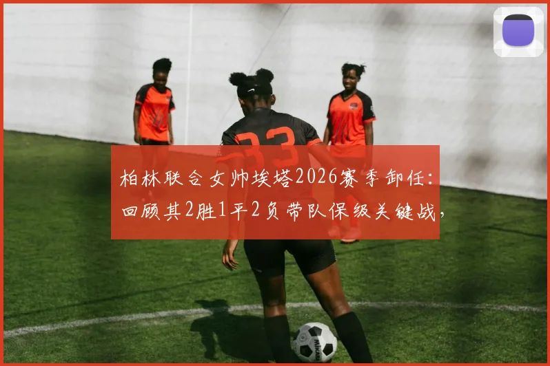 柏林联合女帅埃塔2026赛季卸任：回顾其2胜1平2负带队保级关键战，详解临时主帅的功与过
