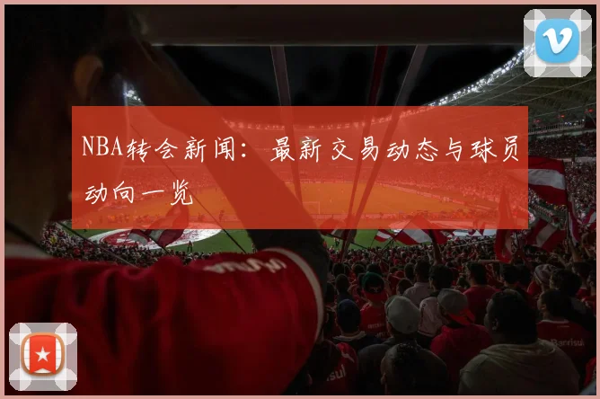 NBA转会新闻：最新交易动态与球员动向一览