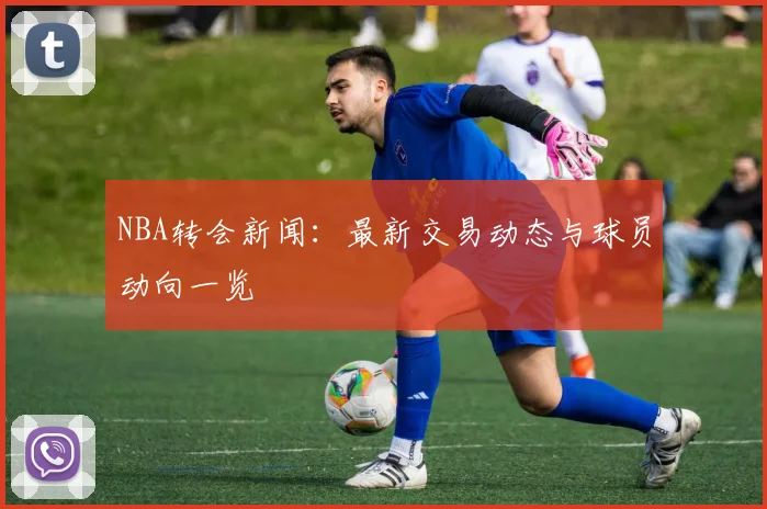 NBA转会新闻：最新交易动态与球员动向一览