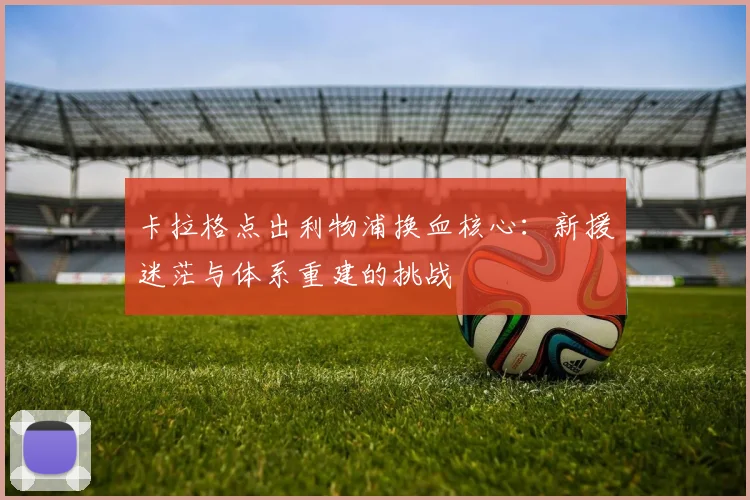 卡拉格点出利物浦换血核心：新援迷茫与体系重建的挑战
