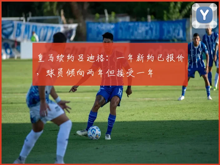 皇马续约吕迪格：一年新约已报价，球员倾向两年但接受一年