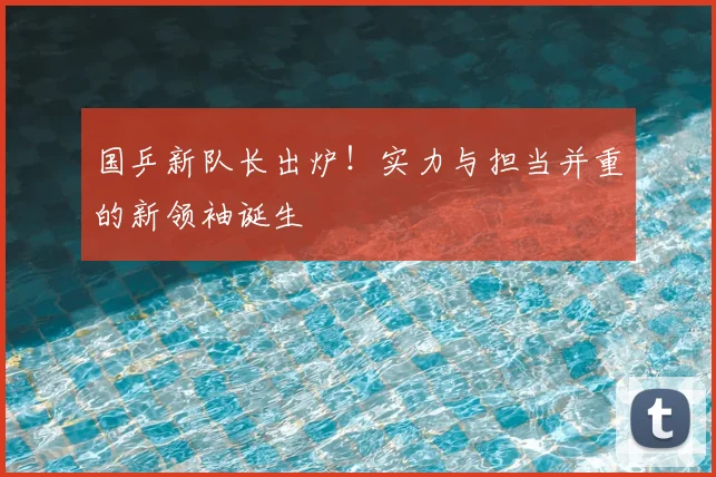 国乒新队长出炉！实力与担当并重的新领袖诞生