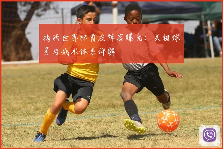 梅西世界杯首发阵容曝光：关键球员与战术体系详解