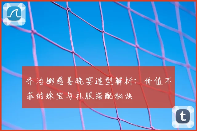 乔治娜慈善晚宴造型解析：价值不菲的珠宝与礼服搭配秘诀