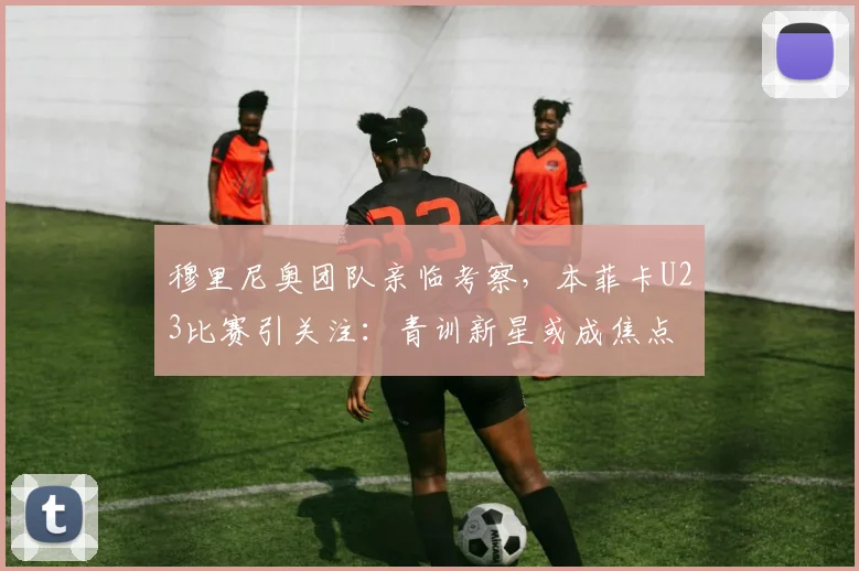 穆里尼奥团队亲临考察，本菲卡U23比赛引关注：青训新星或成焦点