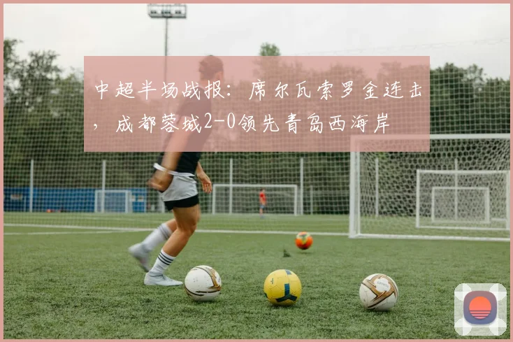 中超半场战报：席尔瓦索罗金连击，成都蓉城2-0领先青岛西海岸