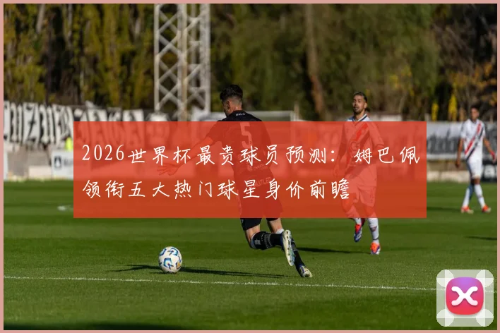 2026世界杯最贵球员预测：姆巴佩领衔五大热门球星身价前瞻