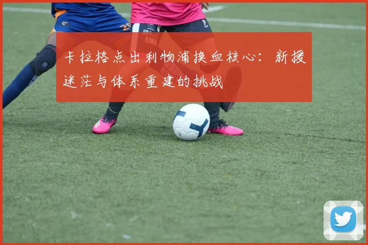 卡拉格点出利物浦换血核心：新援迷茫与体系重建的挑战