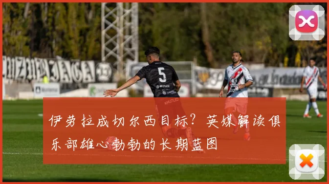 伊劳拉成切尔西目标？英媒解读俱乐部雄心勃勃的长期蓝图