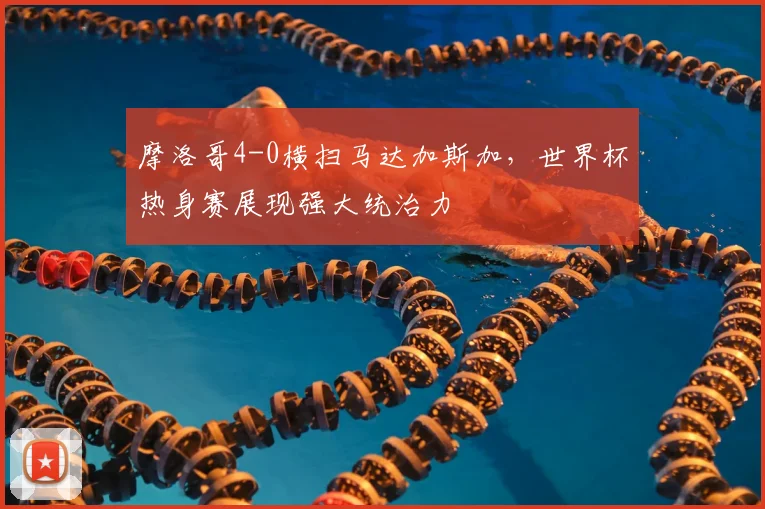 摩洛哥4-0横扫马达加斯加,世界杯热身赛展现强大统治力